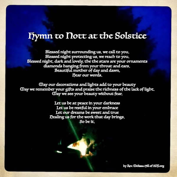 Hymn to Nott at the Solstice - Blessed night surrounding us, we call to you. Blessed night protecting us, we reach to you. Blessed night, dark and lovely, the stars are your ornaments, diamonds hanging from your throat and ears.  Beautiful mother of day and dawn, hear our words.  May our decorations and lights add to your beauty.  May we remember your gifts and praise the richness of the lack of light.  May we see your beauty without fear.  Let us be at peace in your darkness.  Let us be restful in your embrace.  Let our drams be sweet and true healing us for the work that day brings. So be it.