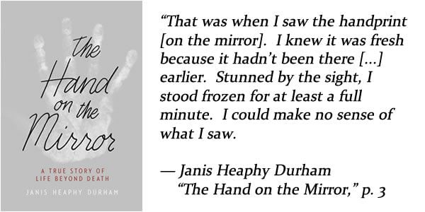 that was when I saw the handprint on the mirror. i knew it was fresh because it hadn't been there earlier. stunned by the sight, i stood frozen for at least a full minute. i could make no sense of what i saw. — Janis Heaphy Durham, "The Hand on the Mirror," p. 3