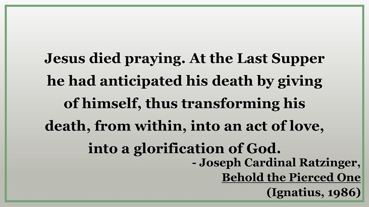 "Jesus died praying. At the Last Supper he had anticipated his death by giving of himself, thus transforming his death, from within, into an act of love, into a glorification of God." - Joseph Cardinal Ratzinger, Behold the Pierced One from Ignatius Press