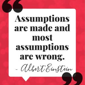 Assumptions are made and most assumptions are wrong.