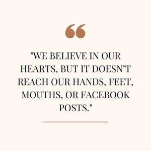 We believe in our hearts, but it doesn’t reach our hands, feet, mouths, or Facebook posts.