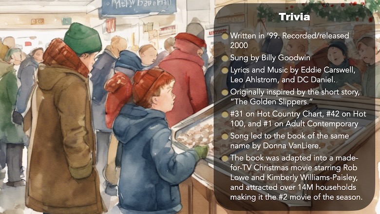 Trivia “The Christmas Shoes” by NewSong Written in 1999. Recorded and released in 2000 Sung by Billy Goodwin Lyrics and Music by Eddie Carswell, Leo Ahlstrom, and DC Daniel. Originally inspired by the short story, “The Golden Slippers.” #31 on Hot Country Chart, #42 on Hot 100, and #1 on Adult Contemporary Song led to the book of the same name by Donna VanLiere. The book was adapted into a made-for-TV Christmas movie starring Rob Lowe, Kimberly Williams-Paisley and attracted over 14 million households making it the #2 movie of the season. Little boy in parka and watch cap in department store looking at goods. Store is decorated for Christmas. Trivia card for Defending Unpopular Christmas Songs - The Christmas Shoes by Mark Whitlock on Patheos.