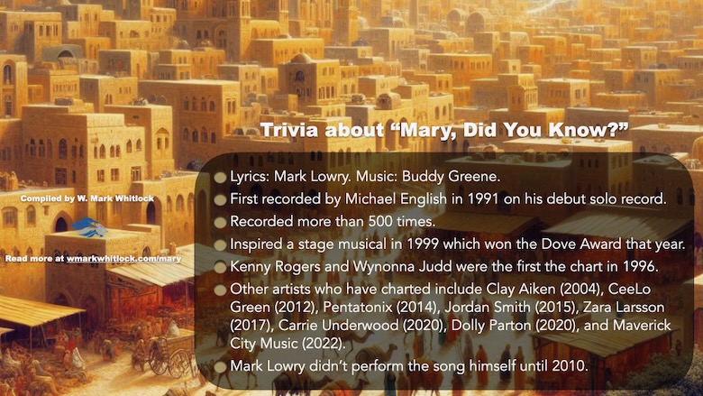 Trivia about the song "Mary, Did You Know?"
Lyrics by Mark Lowry. Music by Buddy Greene.
First recorded by Michael English in 1991 on his debut solo record.
Recorded more than 500 times.
Inspired a stage musical in 1999 which won the Dove Award that year.
Kenny Rogers and Wynonna Judd were the first the chart in 1996. 
Other artists who have charted include Clay Aiken (2004), CeeLo Green (2012), Pentatonix (2014), Jordan Smith (2015), Zara Larsson (2017), Carrie Underwood (2020), Dolly Parton (2020), and Maverick City Music (2022).
Mark Lowry didn’t perform the song himself until 2010.
Image is a part of Patheos article by Mark Whitlock Defending Unpopular Christmas songs - Mary, Did You Know?