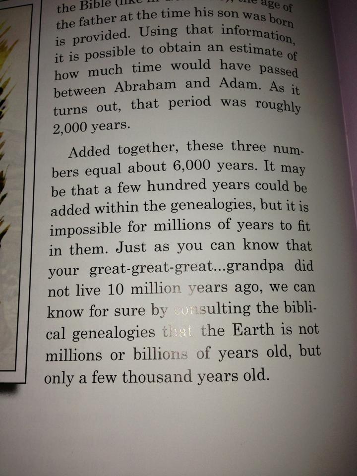 Added together, these three numbers equal about six thousand years. It may be that a few hundred years could be added within the geneaologies, but it is impossible for millions of years to fit in them... We can know for sure by consulting the biblical genealogies that the Earth is not millions or billions of years old, but only a few thousand years old.