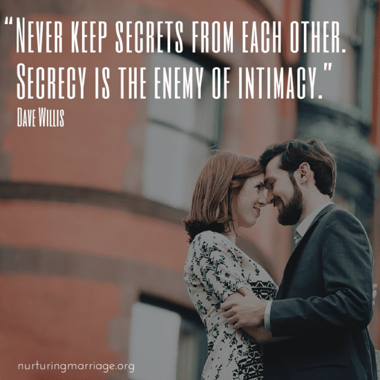 Never deceive your spouse. Secrets and lies are the enemies of intimacy. Transparency, honesty and vulnerability are vital to healthy communication and building your marriage on a foundation of trust.