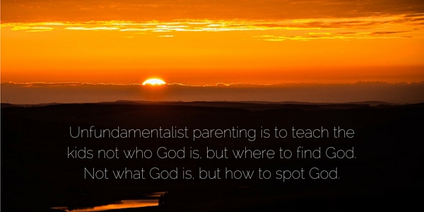 Unfundamentalist parenting is to teach the kids not who God is, but where to find God. Not what God is, but how to spot God.