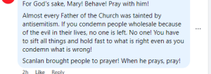 a facebook comment saying: "for God's sake, Mary! Behave! Pray with him! Almost every Father of the Church was tainted by antisemitism. If you condemn people wholesale because of the evil in their lives, no one is left. No one! You have to sift all things and hold fast to what is right even as you condemn what is wrong! Scanlan brought people to prayer! When he prays, pray! 