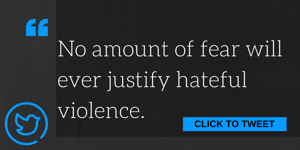 No amount of fear will ever justify hateful violence.