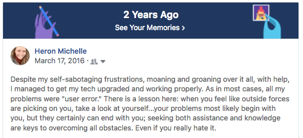 "As in most cases, all my problems were 'user error.' There is a lesson here: when you feel like outside forces are picking on you, take a look at yourself...your problems most likely begin with you, but they certainly can end with you; seeking both assistance and knowledge are keys to overcoming all obstacles. Even if you really hate it."