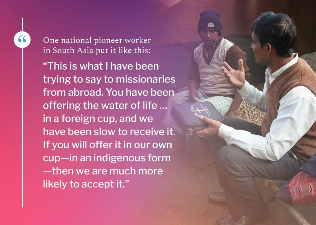 One national pioneer worker in South Asia put it like this: “This is what I have been trying to say to missionaries from abroad. You have been offering the water of life … in a foreign cup, and we have been slow to receive it. If you will offer it in our own cup—in an indigenous form—then we are much more likely to accept it.”