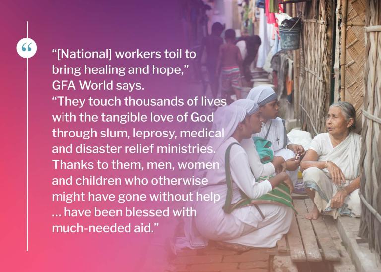“[National] workers toil to bring healing and hope,” GFA World says. “They touch thousands of lives with the tangible love of God through slum, leprosy, medical and disaster relief ministries. Thanks to them, men, women and children who otherwise might have gone without help … have been blessed with much-needed aid.”