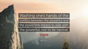 The Paulo Freire quote: "Washing one's hands of the conflict between the powerful and the powerless means to side with the powerful, not to be neutral."